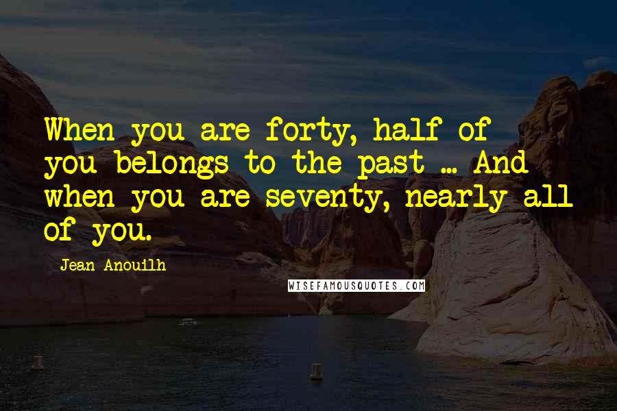 Jean Anouilh Quotes: When you are forty, half of you belongs to the past ... And when you are seventy, nearly all of you.