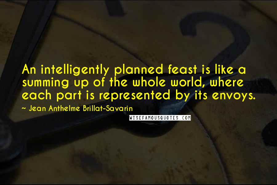 Jean Anthelme Brillat-Savarin Quotes: An intelligently planned feast is like a summing up of the whole world, where each part is represented by its envoys.