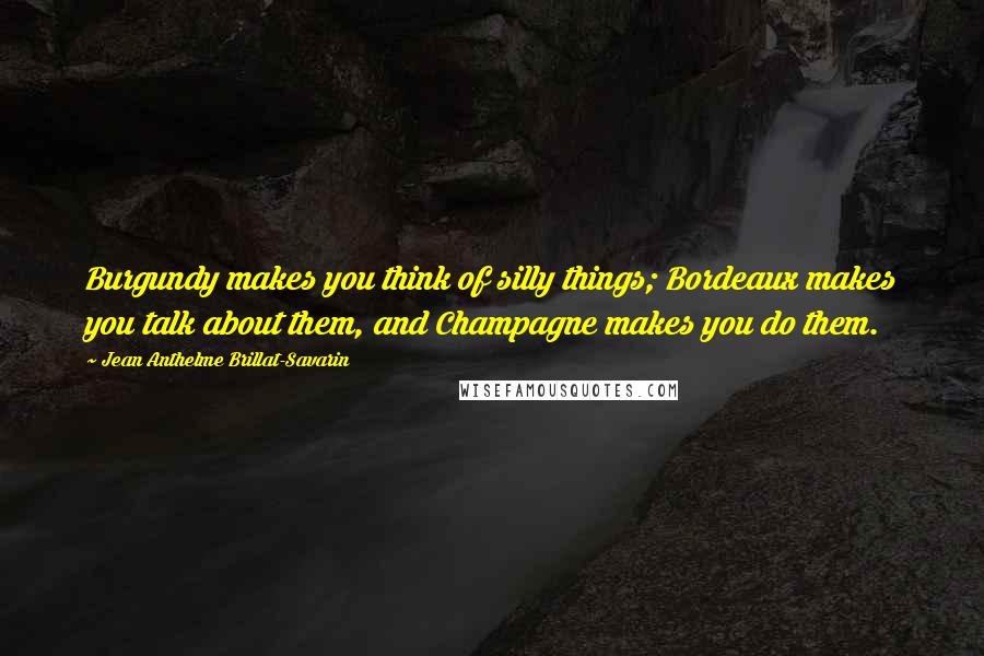 Jean Anthelme Brillat-Savarin Quotes: Burgundy makes you think of silly things; Bordeaux makes you talk about them, and Champagne makes you do them.