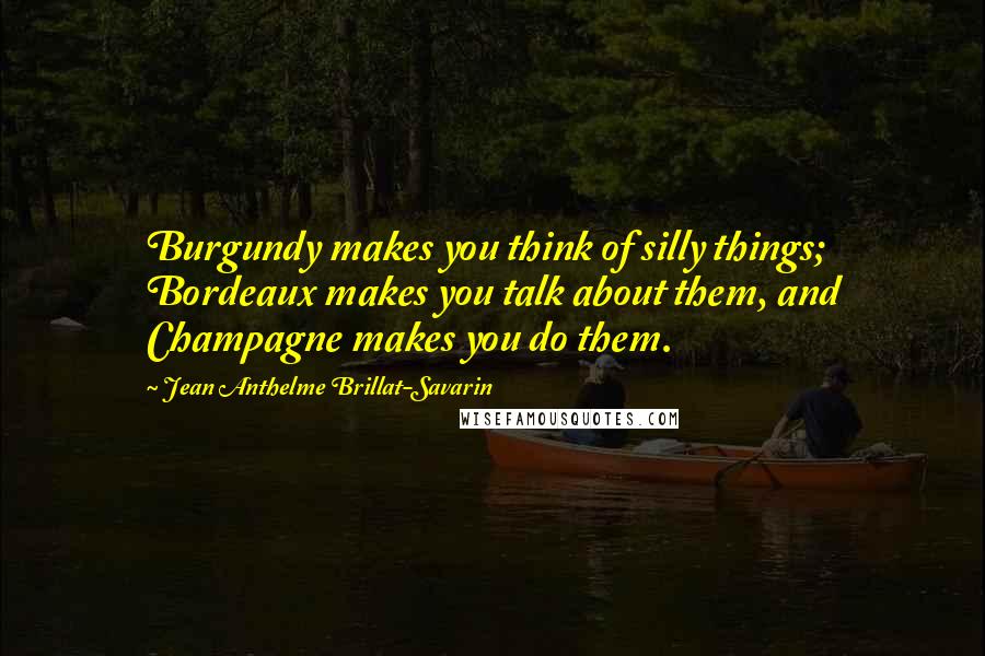 Jean Anthelme Brillat-Savarin Quotes: Burgundy makes you think of silly things; Bordeaux makes you talk about them, and Champagne makes you do them.