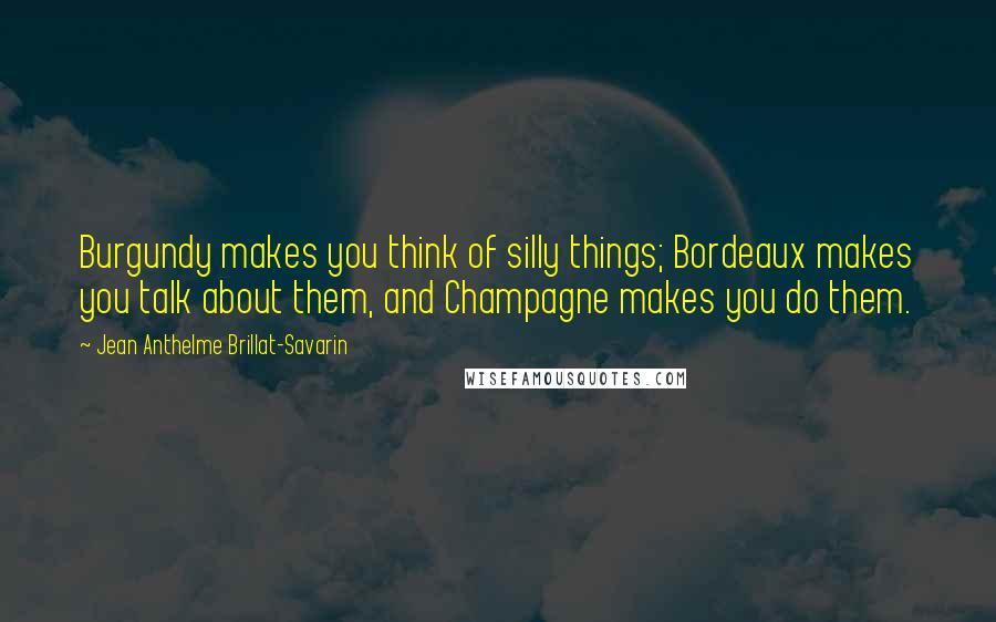 Jean Anthelme Brillat-Savarin Quotes: Burgundy makes you think of silly things; Bordeaux makes you talk about them, and Champagne makes you do them.