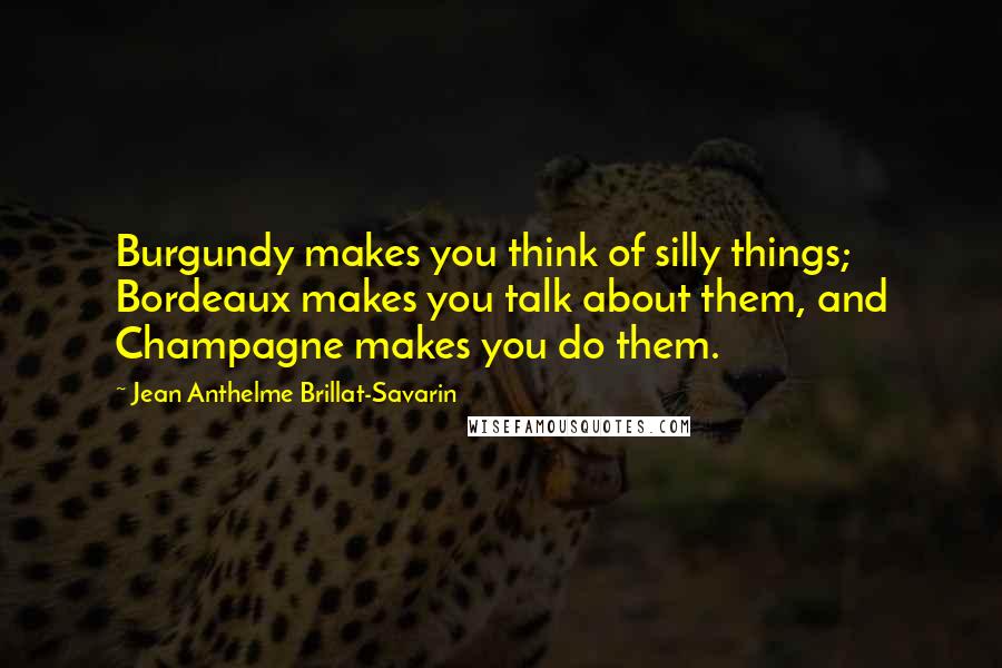 Jean Anthelme Brillat-Savarin Quotes: Burgundy makes you think of silly things; Bordeaux makes you talk about them, and Champagne makes you do them.