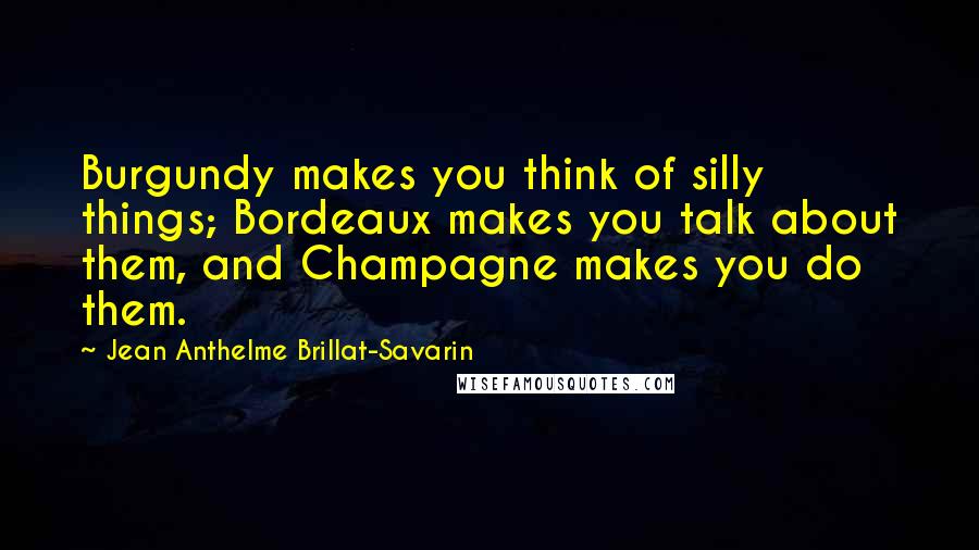 Jean Anthelme Brillat-Savarin Quotes: Burgundy makes you think of silly things; Bordeaux makes you talk about them, and Champagne makes you do them.