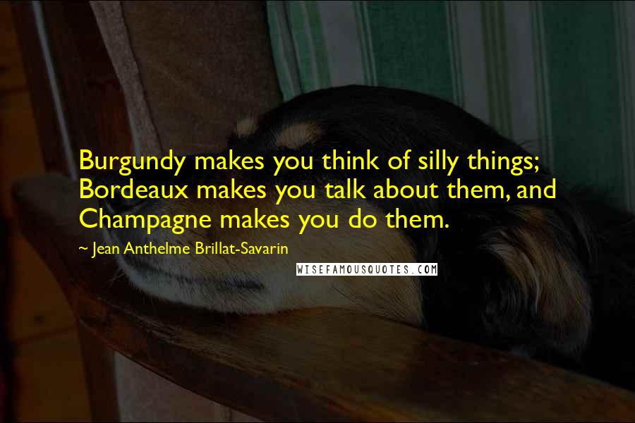 Jean Anthelme Brillat-Savarin Quotes: Burgundy makes you think of silly things; Bordeaux makes you talk about them, and Champagne makes you do them.