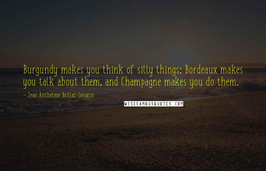 Jean Anthelme Brillat-Savarin Quotes: Burgundy makes you think of silly things; Bordeaux makes you talk about them, and Champagne makes you do them.