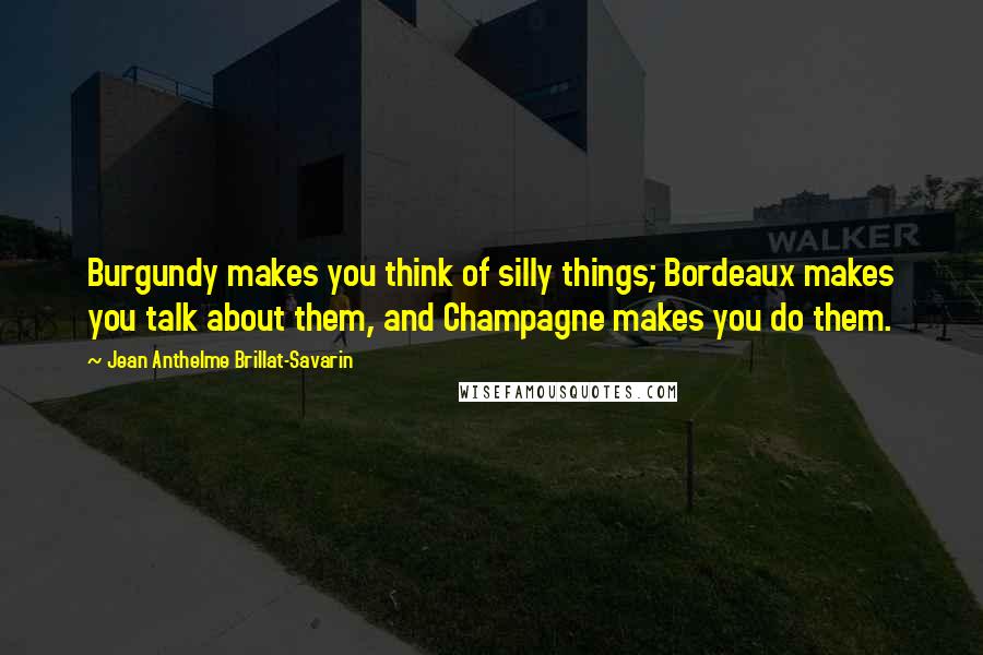 Jean Anthelme Brillat-Savarin Quotes: Burgundy makes you think of silly things; Bordeaux makes you talk about them, and Champagne makes you do them.