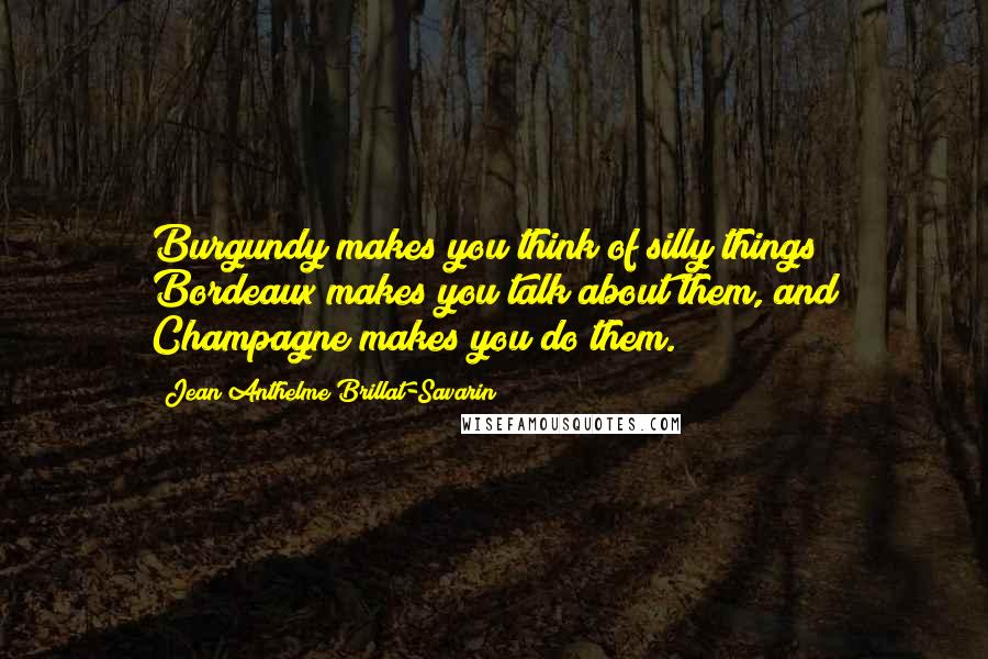 Jean Anthelme Brillat-Savarin Quotes: Burgundy makes you think of silly things; Bordeaux makes you talk about them, and Champagne makes you do them.