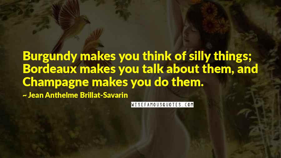 Jean Anthelme Brillat-Savarin Quotes: Burgundy makes you think of silly things; Bordeaux makes you talk about them, and Champagne makes you do them.