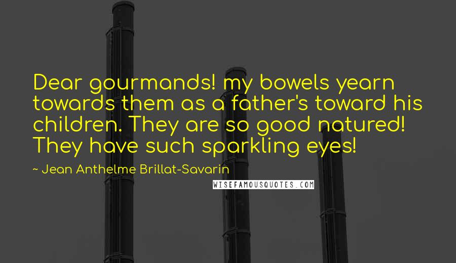 Jean Anthelme Brillat-Savarin Quotes: Dear gourmands! my bowels yearn towards them as a father's toward his children. They are so good natured! They have such sparkling eyes!