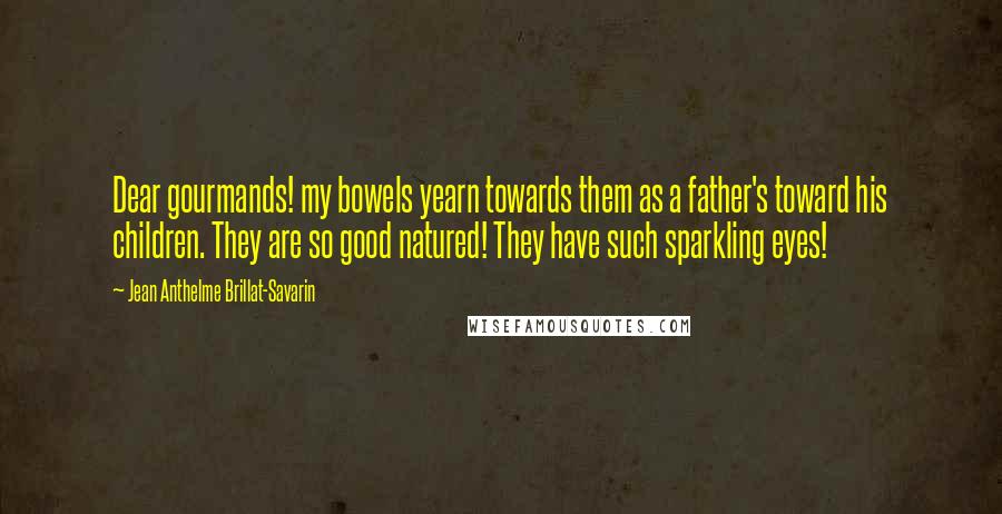 Jean Anthelme Brillat-Savarin Quotes: Dear gourmands! my bowels yearn towards them as a father's toward his children. They are so good natured! They have such sparkling eyes!