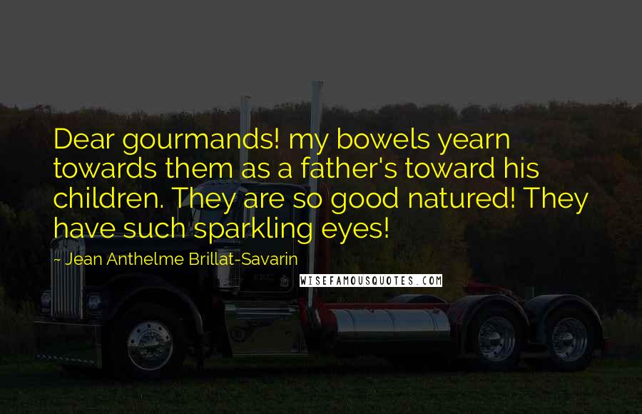 Jean Anthelme Brillat-Savarin Quotes: Dear gourmands! my bowels yearn towards them as a father's toward his children. They are so good natured! They have such sparkling eyes!