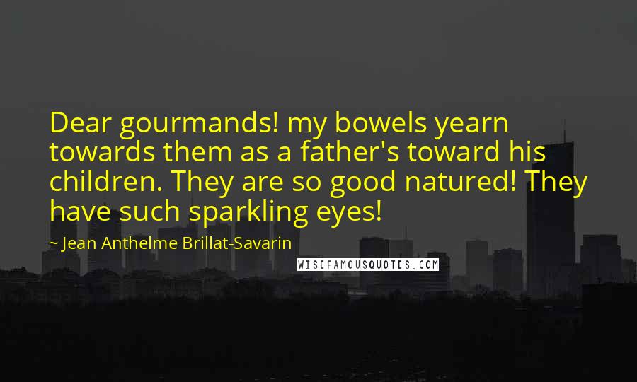 Jean Anthelme Brillat-Savarin Quotes: Dear gourmands! my bowels yearn towards them as a father's toward his children. They are so good natured! They have such sparkling eyes!