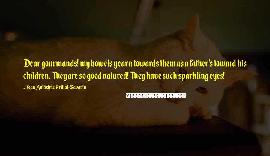 Jean Anthelme Brillat-Savarin Quotes: Dear gourmands! my bowels yearn towards them as a father's toward his children. They are so good natured! They have such sparkling eyes!