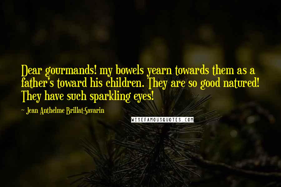 Jean Anthelme Brillat-Savarin Quotes: Dear gourmands! my bowels yearn towards them as a father's toward his children. They are so good natured! They have such sparkling eyes!