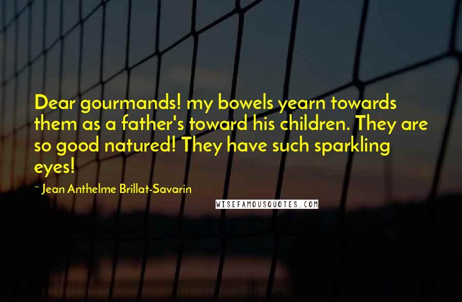Jean Anthelme Brillat-Savarin Quotes: Dear gourmands! my bowels yearn towards them as a father's toward his children. They are so good natured! They have such sparkling eyes!