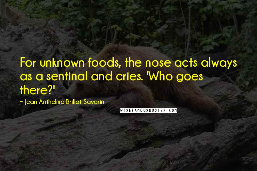 Jean Anthelme Brillat-Savarin Quotes: For unknown foods, the nose acts always as a sentinal and cries. 'Who goes there?'