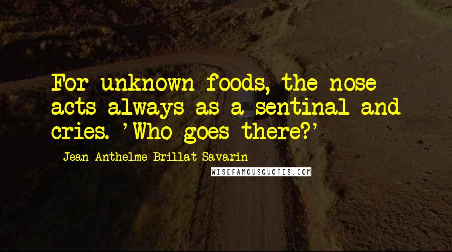 Jean Anthelme Brillat-Savarin Quotes: For unknown foods, the nose acts always as a sentinal and cries. 'Who goes there?'