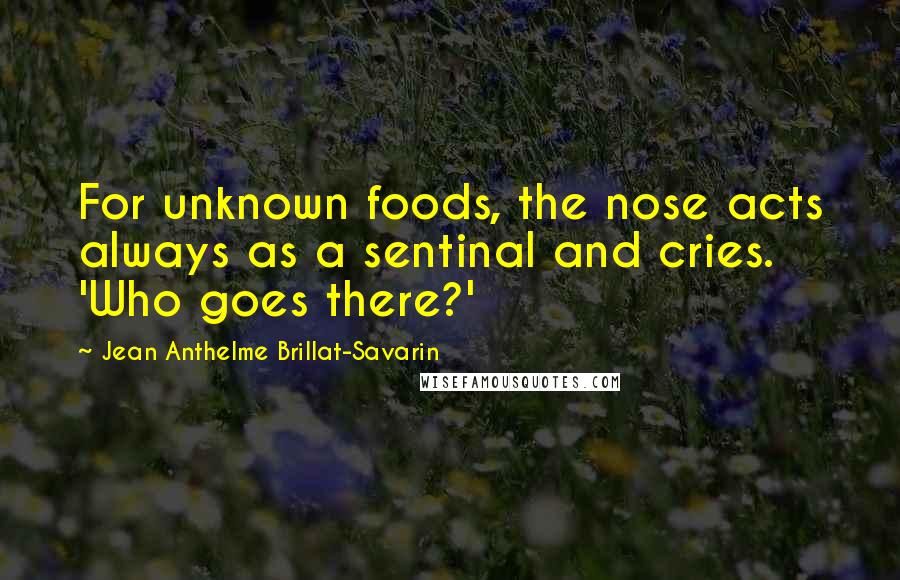 Jean Anthelme Brillat-Savarin Quotes: For unknown foods, the nose acts always as a sentinal and cries. 'Who goes there?'