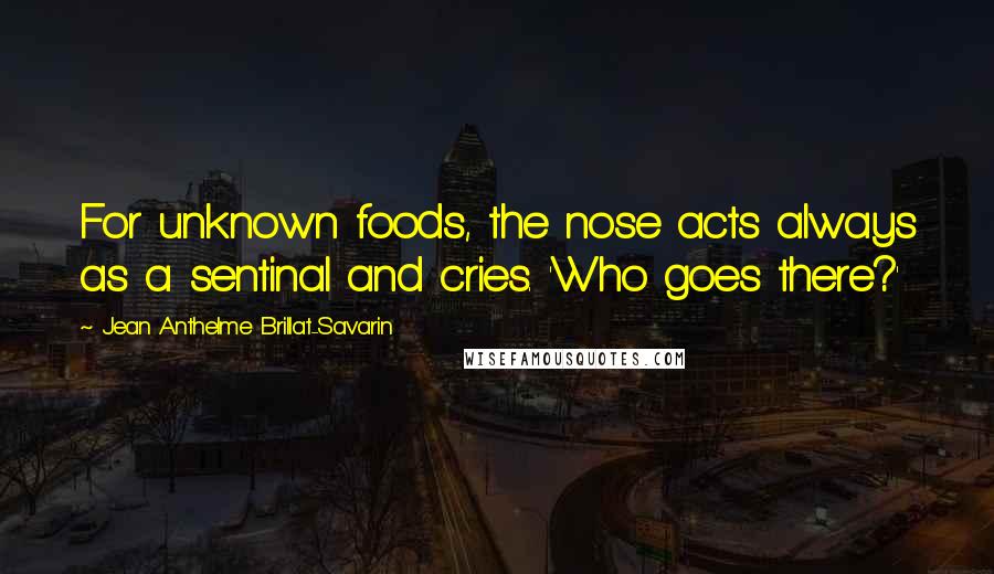 Jean Anthelme Brillat-Savarin Quotes: For unknown foods, the nose acts always as a sentinal and cries. 'Who goes there?'