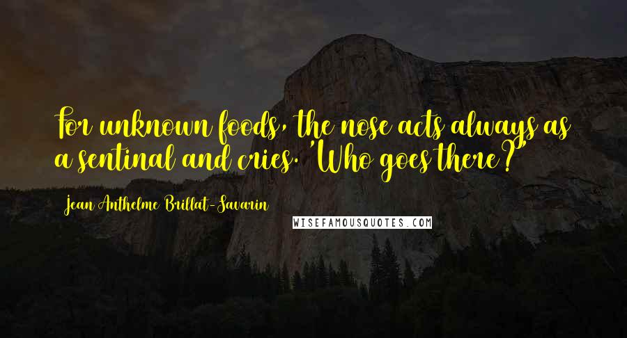 Jean Anthelme Brillat-Savarin Quotes: For unknown foods, the nose acts always as a sentinal and cries. 'Who goes there?'