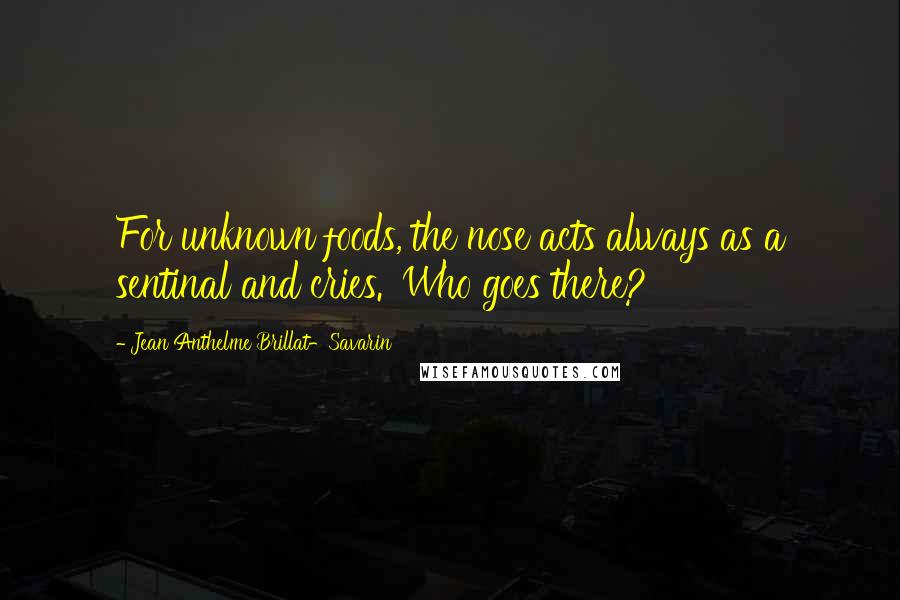 Jean Anthelme Brillat-Savarin Quotes: For unknown foods, the nose acts always as a sentinal and cries. 'Who goes there?'