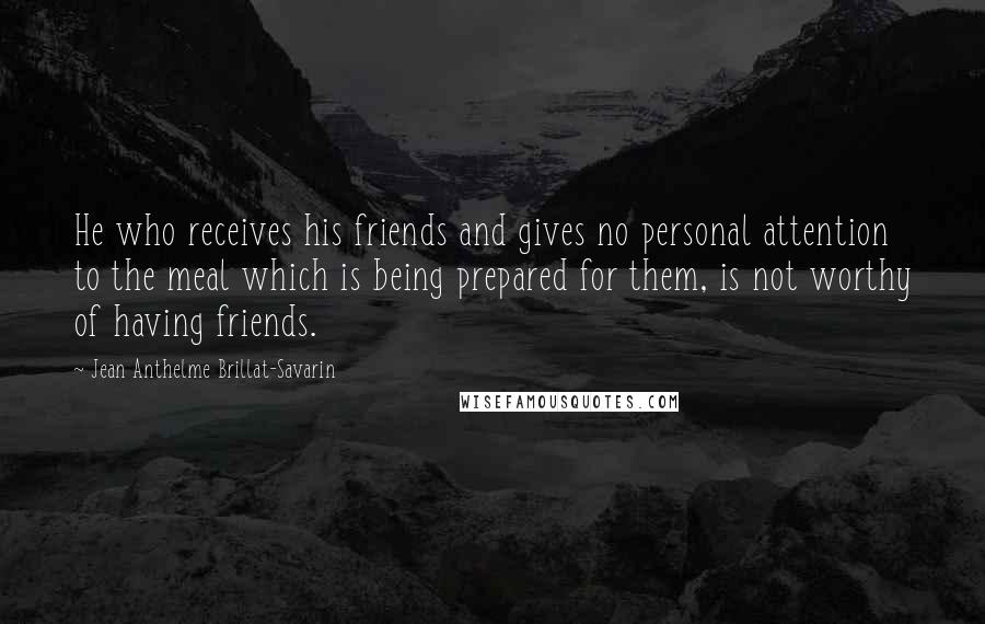 Jean Anthelme Brillat-Savarin Quotes: He who receives his friends and gives no personal attention to the meal which is being prepared for them, is not worthy of having friends.