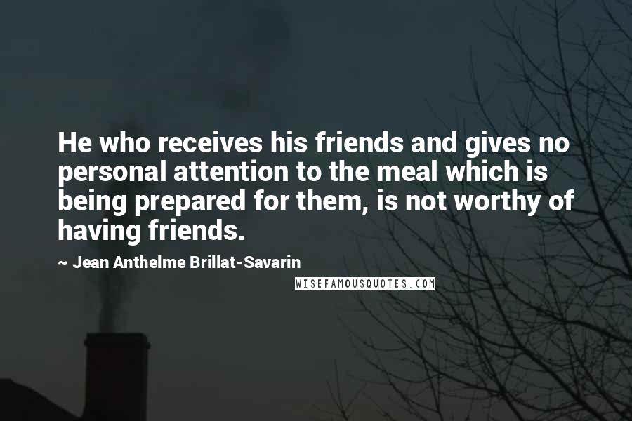 Jean Anthelme Brillat-Savarin Quotes: He who receives his friends and gives no personal attention to the meal which is being prepared for them, is not worthy of having friends.