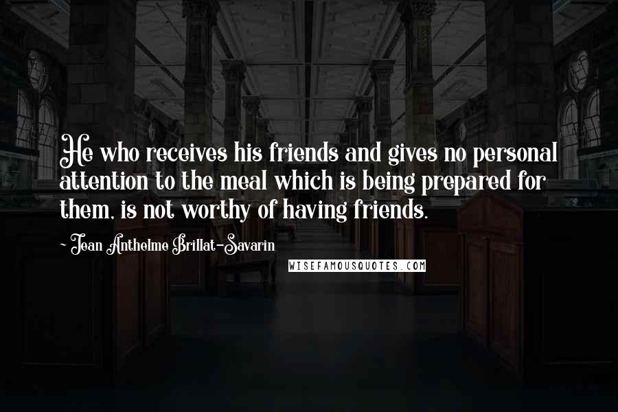 Jean Anthelme Brillat-Savarin Quotes: He who receives his friends and gives no personal attention to the meal which is being prepared for them, is not worthy of having friends.