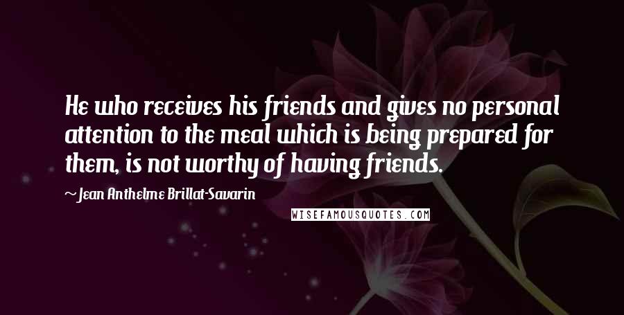 Jean Anthelme Brillat-Savarin Quotes: He who receives his friends and gives no personal attention to the meal which is being prepared for them, is not worthy of having friends.