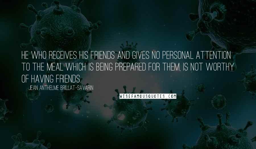 Jean Anthelme Brillat-Savarin Quotes: He who receives his friends and gives no personal attention to the meal which is being prepared for them, is not worthy of having friends.
