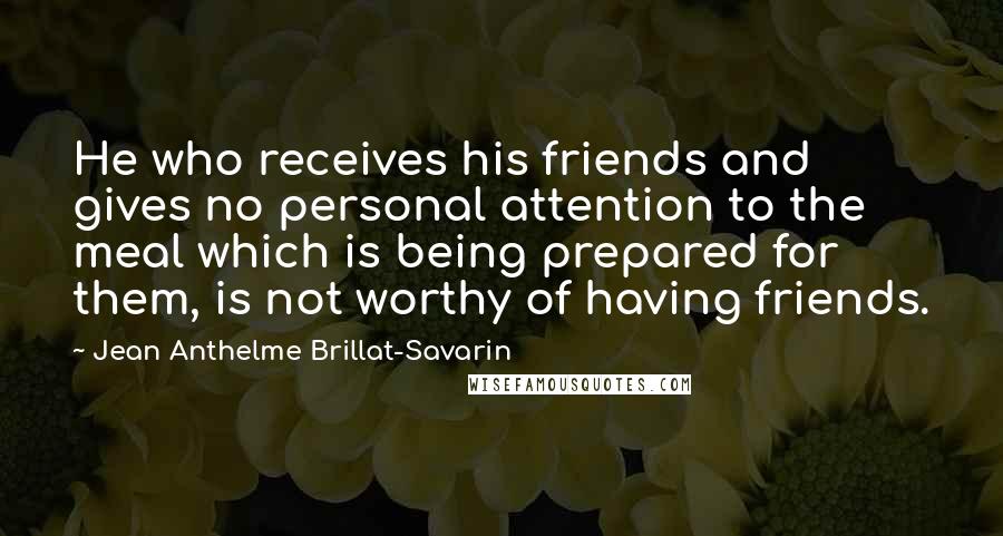 Jean Anthelme Brillat-Savarin Quotes: He who receives his friends and gives no personal attention to the meal which is being prepared for them, is not worthy of having friends.