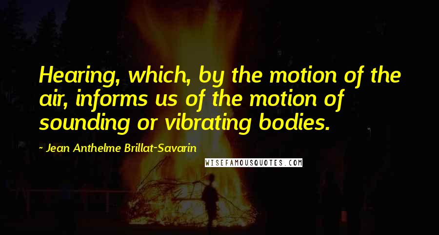 Jean Anthelme Brillat-Savarin Quotes: Hearing, which, by the motion of the air, informs us of the motion of sounding or vibrating bodies.