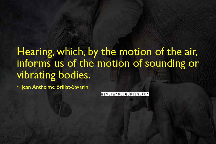 Jean Anthelme Brillat-Savarin Quotes: Hearing, which, by the motion of the air, informs us of the motion of sounding or vibrating bodies.