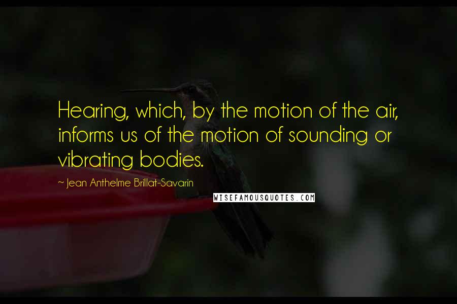 Jean Anthelme Brillat-Savarin Quotes: Hearing, which, by the motion of the air, informs us of the motion of sounding or vibrating bodies.