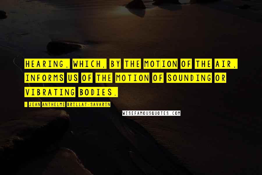 Jean Anthelme Brillat-Savarin Quotes: Hearing, which, by the motion of the air, informs us of the motion of sounding or vibrating bodies.