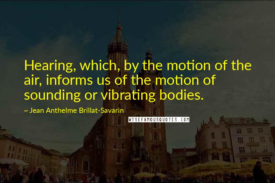 Jean Anthelme Brillat-Savarin Quotes: Hearing, which, by the motion of the air, informs us of the motion of sounding or vibrating bodies.