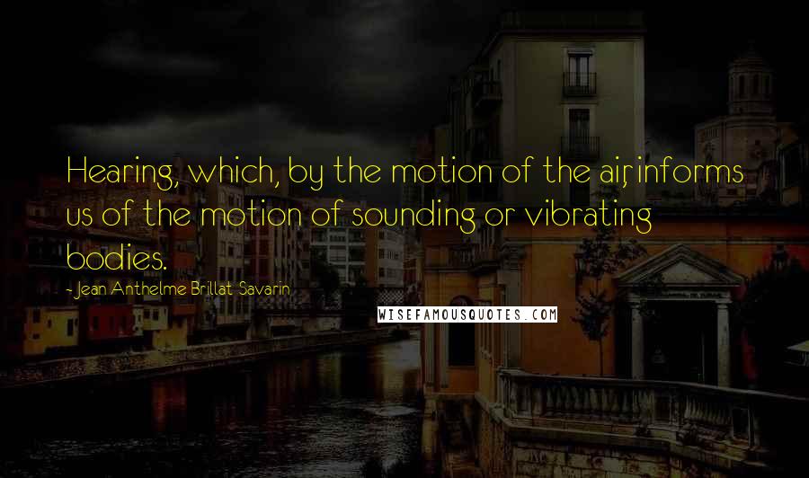 Jean Anthelme Brillat-Savarin Quotes: Hearing, which, by the motion of the air, informs us of the motion of sounding or vibrating bodies.