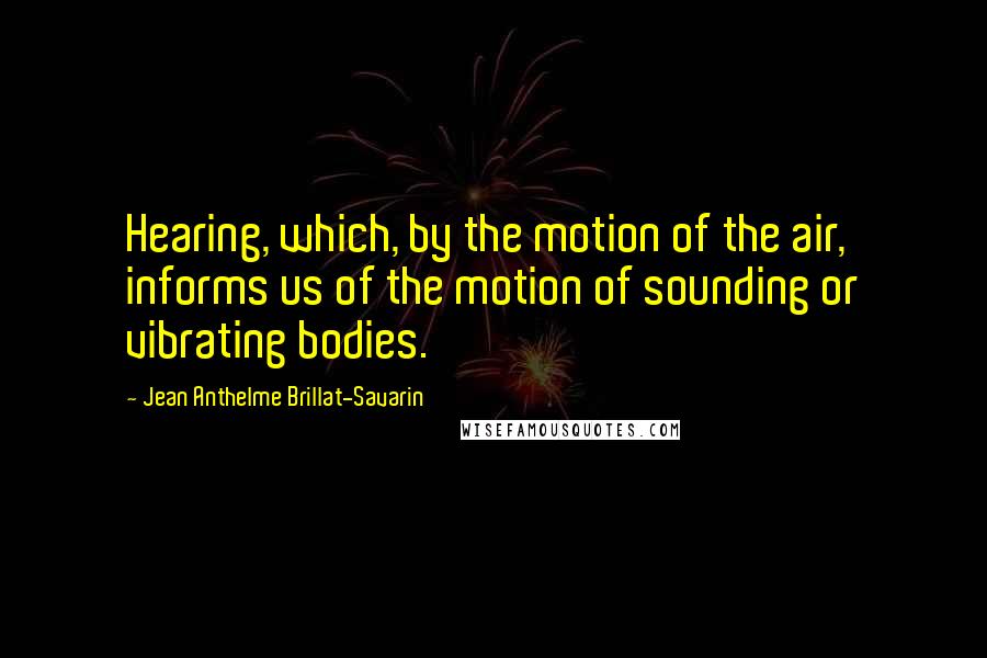 Jean Anthelme Brillat-Savarin Quotes: Hearing, which, by the motion of the air, informs us of the motion of sounding or vibrating bodies.