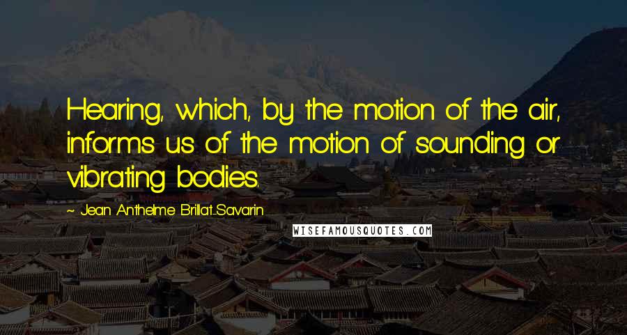 Jean Anthelme Brillat-Savarin Quotes: Hearing, which, by the motion of the air, informs us of the motion of sounding or vibrating bodies.