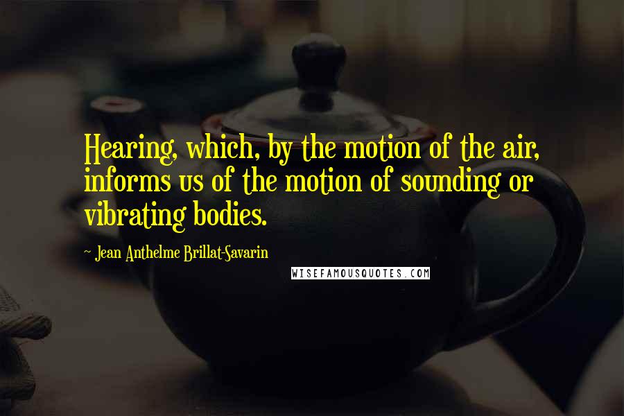 Jean Anthelme Brillat-Savarin Quotes: Hearing, which, by the motion of the air, informs us of the motion of sounding or vibrating bodies.