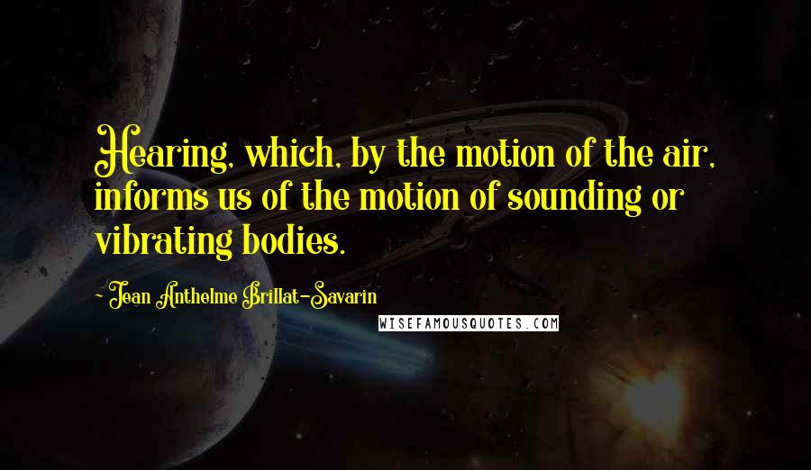 Jean Anthelme Brillat-Savarin Quotes: Hearing, which, by the motion of the air, informs us of the motion of sounding or vibrating bodies.