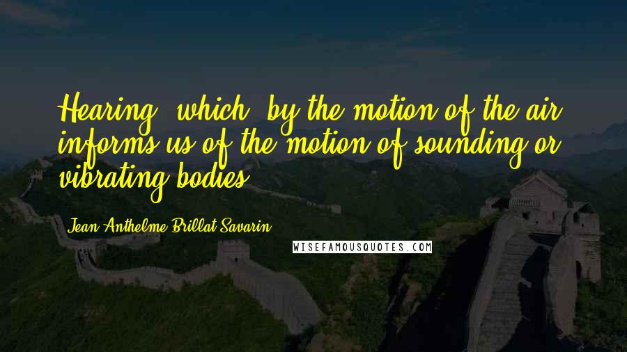 Jean Anthelme Brillat-Savarin Quotes: Hearing, which, by the motion of the air, informs us of the motion of sounding or vibrating bodies.