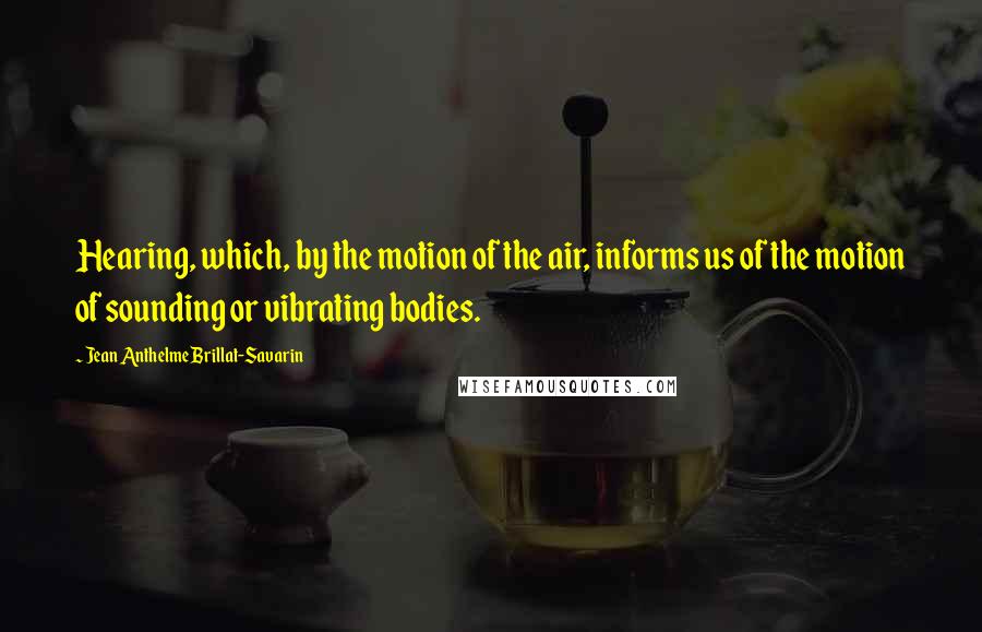 Jean Anthelme Brillat-Savarin Quotes: Hearing, which, by the motion of the air, informs us of the motion of sounding or vibrating bodies.