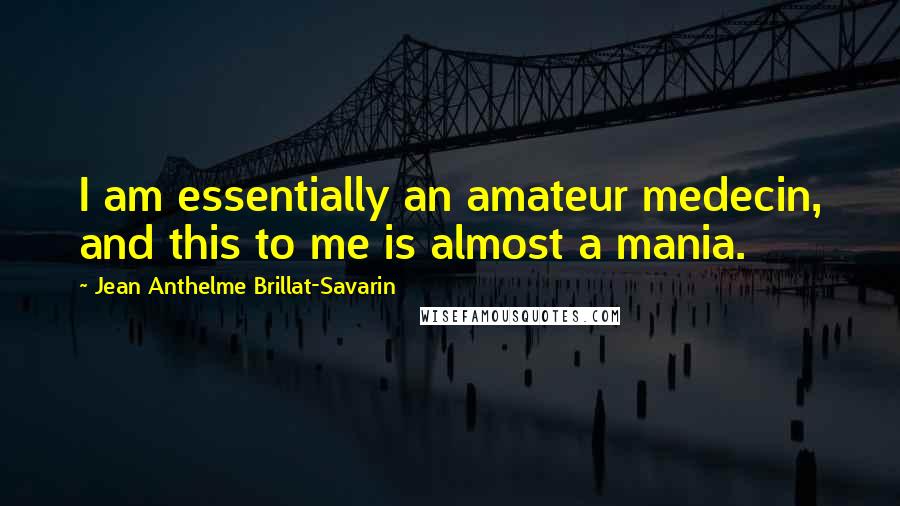 Jean Anthelme Brillat-Savarin Quotes: I am essentially an amateur medecin, and this to me is almost a mania.