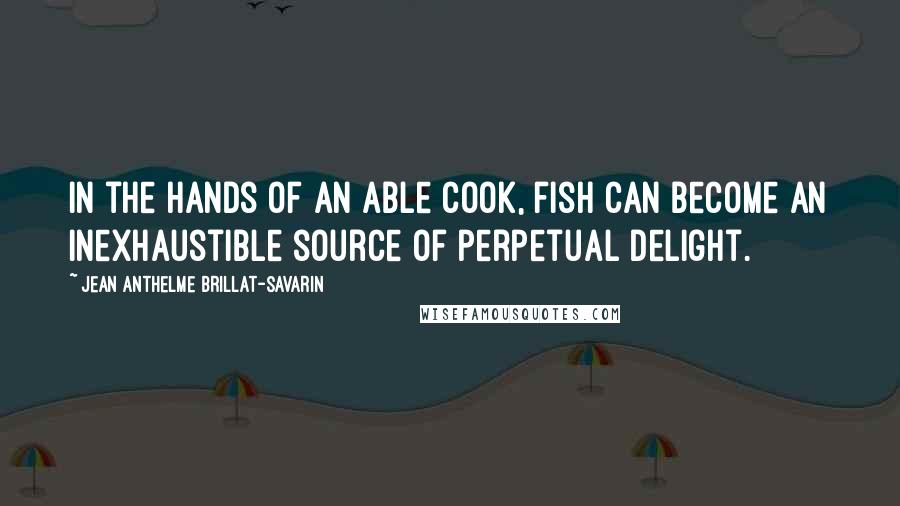 Jean Anthelme Brillat-Savarin Quotes: In the hands of an able cook, fish can become an inexhaustible source of perpetual delight.