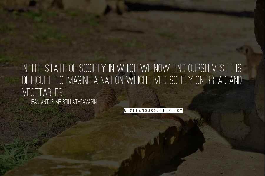 Jean Anthelme Brillat-Savarin Quotes: In the state of society in which we now find ourselves, it is difficult to imagine a nation which lived solely on bread and vegetables.