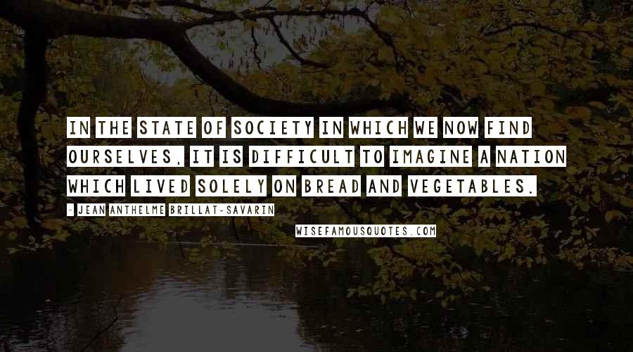 Jean Anthelme Brillat-Savarin Quotes: In the state of society in which we now find ourselves, it is difficult to imagine a nation which lived solely on bread and vegetables.