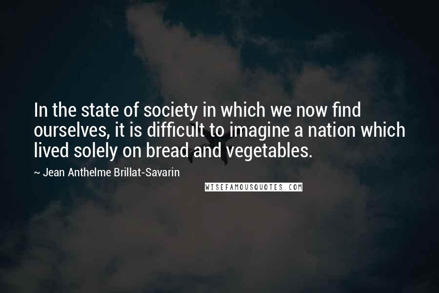 Jean Anthelme Brillat-Savarin Quotes: In the state of society in which we now find ourselves, it is difficult to imagine a nation which lived solely on bread and vegetables.