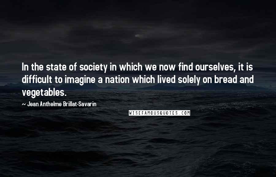 Jean Anthelme Brillat-Savarin Quotes: In the state of society in which we now find ourselves, it is difficult to imagine a nation which lived solely on bread and vegetables.