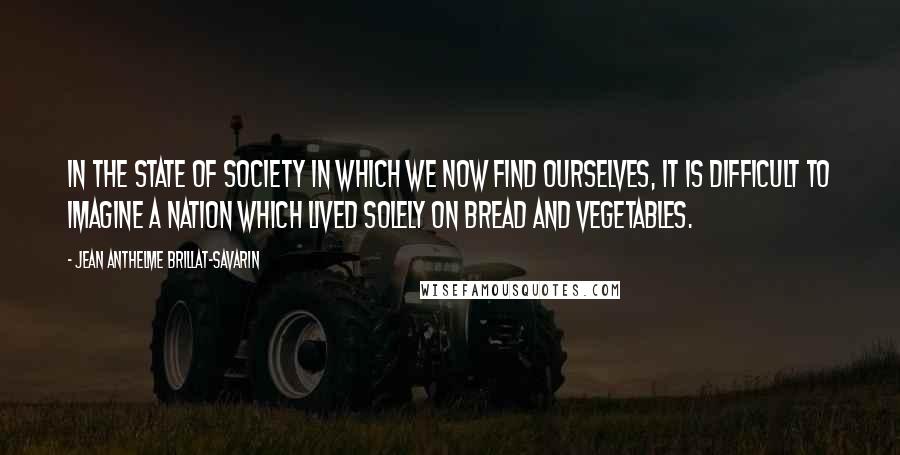 Jean Anthelme Brillat-Savarin Quotes: In the state of society in which we now find ourselves, it is difficult to imagine a nation which lived solely on bread and vegetables.
